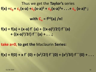 Thus we get the Taylor’s series
f(x) =c0 + c1(x-a) +c2(x-a)2 + c3(x-a)3+ . . .+ cn (x-a)n ;
with Cn = f(n)(a) /n!
f(x) = f(a) + (x-a) fˊ (a) + {(x-a)2/2!} fˊˊ(a)
+ {(x-a)3/3!} fˊˊˊ(a) + . . .;
take a=0, to get the Maclaurin Series:
f(x) = f(0) + x fˊ (0) + (x2/2!) fˊˊ(0) + (x3/3!) fˊˊˊ(0) + . . .
5212/28/2018
 