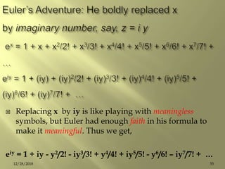  Replacing x by iy is like playing with meaningless
symbols, but Euler had enough faith in his formula to
make it meaningful. Thus we get,
eiy = 1 + iy - y2/2! - iy3/3! + y4/4! + iy5/5! - y6/6! – iy7/7! + …
5512/28/2018
 