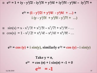  eiy = 1 + iy - y2/2! - iy3/3! + y4/4! + iy5/5! - y6/6! – iy7/7! +
eiy = (1 - y2/2! + y4/4! - y6/6! + …) +
i (y - y3/3! + y5/5! - y7/7! + …)
 sin(x) = x - x3/3! + x5/5! – x7/7! + x9/9! - …
 cos(x) = 1 - x2/2! + x4/4! – x6/6! + x8/8! - …
eiy = cos (y) + i sin(y), similarly e-iy = cos (y) - i sin(y)
Take y = π,
eiπ = cos (π) + i sin(π) = -1 + 0
eiπ = -1 5712/28/2018
 