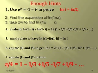 1. Use eiπ = -1 = i2 to prove ln i = iπ/2;
4. evaluate ln(1+ i) – ln(1- i) = 2 i (1 – 1/3 +1/5 -1/7 + 1/9 - …)
5. manipulate to have ln {(1+i)/(1-i)} = ln i
6. equate (4) and (5) to get ln i = 2 i (1 – 1/3 +1/5 -1/7 + 1/9 - …)
7. equate (1) and (7) to find
π/4 = 1 – 1/3 +1/5 -1/7 +1/9 - …
Enough Hints
6112/28/2018
 