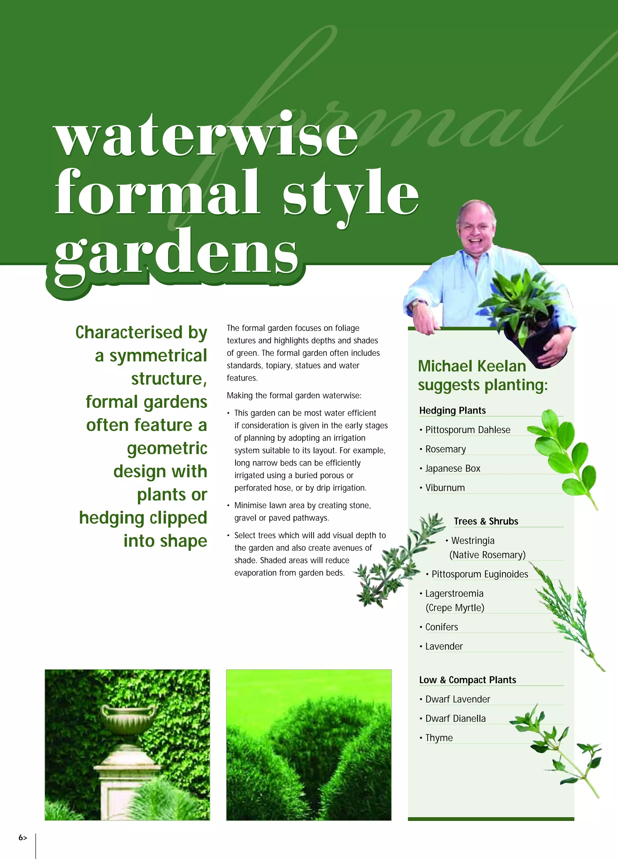 SAW14060 NGIA Waterwise Book   8/10/04   11:20 AM     Page 6




             Characterised by              The formal garden focuses on foliage
                                           textures and highlights depths and shades

               a symmetrical               of green. The formal garden often includes
                                           standards, topiary, statues and water             Michael Keelan
                    structure,             features.
                                                                                             suggests planting:
                                           Making the formal garden waterwise:
              formal gardens               • This garden can be most water efficient         Hedging Plants
              often feature a                if consideration is given in the early stages
                                                                                             • Pittosporum Dahlese
                                             of planning by adopting an irrigation
                    geometric                system suitable to its layout. For example,     • Rosemary
                                             long narrow beds can be efficiently
                 design with                 irrigated using a buried porous or
                                                                                             • Japanese Box
                                             perforated hose, or by drip irrigation.         • Viburnum
                     plants or             • Minimise lawn area by creating stone,
             hedging clipped                 gravel or paved pathways.                                 Trees & Shrubs

                   into shape              • Select trees which will add visual depth to
                                             the garden and also create avenues of
                                                                                                   • Westringia
                                                                                                    (Native Rosemary)
                                             shade. Shaded areas will reduce
                                             evaporation from garden beds.                    • Pittosporum Euginoides
                                                                                             • Lagerstroemia
                                                                                               (Crepe Myrtle)
                                                                                             • Conifers
                                                                                             • Lavender


                                                                                             Low & Compact Plants
                                                                                             • Dwarf Lavender
                                                                                             • Dwarf Dianella
                                                                                             • Thyme




  6>
 