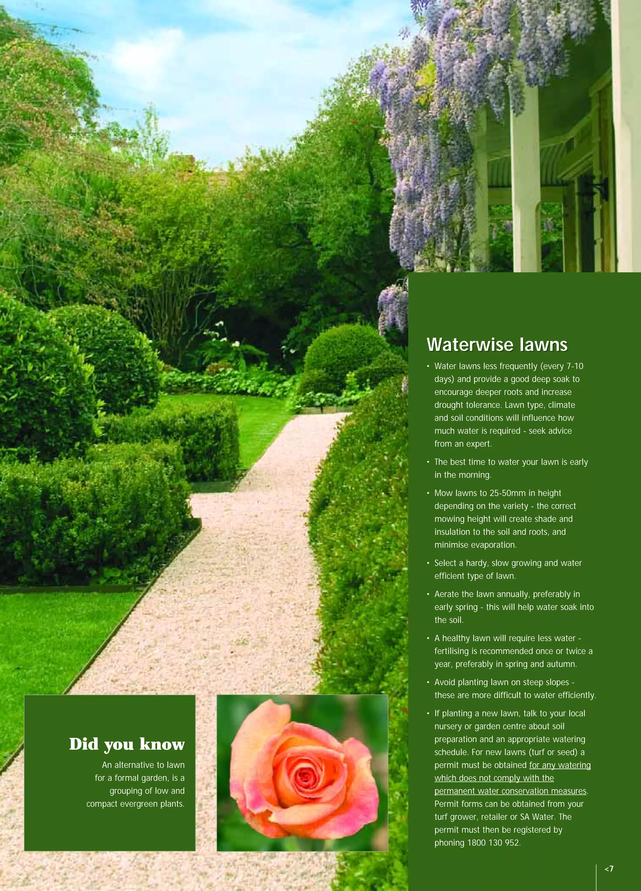 SAW14060 NGIA Waterwise Book         8/10/04   11:20 AM   Page 7




                                                                   Waterwise lawns
                                                                   • Water lawns less frequently (every 7-10
                                                                     days) and provide a good deep soak to
                                                                     encourage deeper roots and increase
                                                                     drought tolerance. Lawn type, climate
                                                                     and soil conditions will influence how
                                                                     much water is required - seek advice
                                                                     from an expert.

                                                                   • The best time to water your lawn is early
                                                                     in the morning.

                                                                   • Mow lawns to 25-50mm in height
                                                                     depending on the variety - the correct
                                                                     mowing height will create shade and
                                                                     insulation to the soil and roots, and
                                                                     minimise evaporation.

                                                                   • Select a hardy, slow growing and water
                                                                     efficient type of lawn.

                                                                   • Aerate the lawn annually, preferably in
                                                                     early spring - this will help water soak into
                                                                     the soil.

                                                                   • A healthy lawn will require less water -
                                                                     fertilising is recommended once or twice a
                                                                     year, preferably in spring and autumn.

                                                                   • Avoid planting lawn on steep slopes -
                                                                     these are more difficult to water efficiently.

                                                                   • If planting a new lawn, talk to your local
                                                                     nursery or garden centre about soil
                                                                     preparation and an appropriate watering
           Did you know                                              schedule. For new lawns (turf or seed) a
                   An alternative to lawn                            permit must be obtained for any watering
                 for a formal garden, is a                           which does not comply with the
                     grouping of low and                             permanent water conservation measures.
               compact evergreen plants.                             Permit forms can be obtained from your
                                                                     turf grower, retailer or SA Water. The
                                                                     permit must then be registered by
                                                                     phoning 1800 130 952.

                                                                                                                      <7
 