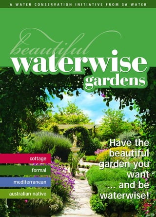 SAW14060 NGIA Waterwise Book   8/10/04   11:19 AM   Page 1




      A   W A T E R      C O N S E R V A T I O N             I N I T I A T I V E   F R O M   S A   W A T E R




                                                                                Have the
                     cottage
                                                                                beautiful
                       formal
                                                                             garden you
                                                                                    want
          mediterranean
                                                                               ... and be
      australian native
                                                                             waterwise!
 