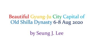 Beautiful Gyung-Ju City Capital of
Old Shilla Dynasty 6-8 Aug 2020
by Seung J. Lee
 