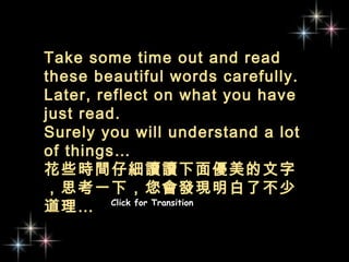 Take some time out and read these beautiful words carefully.  Later, reflect on what you have just read.  Surely you will understand a lot of things… 花些時間仔細讀讀下面優美的文字，思考一下，您會發現明白了不少道理…  Click for Transition 