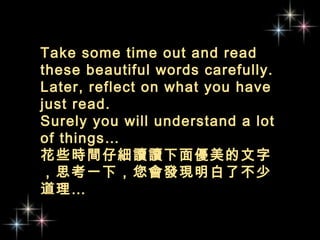 Take some time out and read
these beautiful words carefully.
Later, reflect on what you have
just read.
Surely you will understand a lot
of things…
花些時間仔細讀讀下面優美的文字
，思考一下，您會發現明白了不少
道理…
 