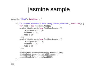 jasmine sample
describe("Meal", function() {

      it("calculates macronutrients using added products", function() {
          var meal = new foodApp.Meal();
          meal.products.push(new foodApp.Product({
               carbohydrates : 10,
               proteins : 25,
               fats : 30
          }));
          meal.products.push(new foodApp.Product({
               carbohydrates : 10,
               proteins : 25,
               fats : 30
          }));

            expect(meal.carbohydrates()).toEqual(20);
            expect(meal.proteins()).toEqual(50);
            expect(meal.fats()).toEqual(60);
      });

});
 