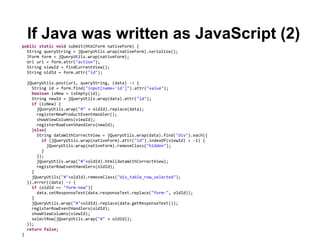 If Java was written as JavaScript (2)
public static void submit(HtmlForm nativeForm) {
  String queryString = jQueryUtils.wrap(nativeForm).serialize();
  JForm form = jQueryUtils.wrap(nativeForm);
  Url url = form.attr("action");
  String viewId = findCurrentView();
  String oldId = form.attr("id");

    jQueryUtils.post(url, queryString, (data) -> {
      String id = form.find("input[name='id']").attr("value");
      boolean isNew = isEmpty(id);
      String newId = jQueryUtils.wrap(data).attr("id");
      if (isNew) {
        jQueryUtils.wrap("#" + oldId).replace(data);
        registerNewProductEventHandler();
        showViewColumns(viewId);
        registerRowEventHandlers(newId);
      }else{
        String dataWithCorrectView = jQueryUtils.wrap(data).find("div").each({
          if (jQueryUtils.wrap(nativeForm).attr("id").indexOf(viewId) > -1) {
             jQueryUtils.wrap(nativeForm).removeClass("hidden");
          }
        });
        jQueryUtils.wrap("#"+oldId).html(dataWithCorrectView);
        registerRowEventHandlers(oldId);
      }
      jQueryUtils("#"+oldId).removeClass("div_table_row_selected");
    }).error((data) -> {
      if (oldId == "form-new"){
        data.setResponseText(data.responseText.replace("form-", oldId));
      }
      jQueryUtils.wrap("#"+oldId).replace(data.getResponseText());
      registerRowEventHandlers(oldId);
      showViewColumns(viewId);
      selectRow(jQueryUtils.wrap("#" + oldId));
    });
    return false;
}
 
