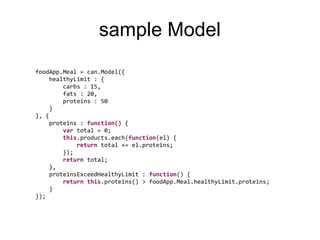 sample Model
foodApp.Meal = can.Model({
     healthyLimit : {
         carbs : 15,
         fats : 20,
         proteins : 50
     }
}, {
     proteins : function() {
         var total = 0;
         this.products.each(function(el) {
             return total += el.proteins;
         });
         return total;
     },
     proteinsExceedHealthyLimit : function() {
         return this.proteins() > foodApp.Meal.healthyLimit.proteins;
     }
});
 