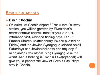BEAUTIFUL KERALA
 Day 1 : Cochin
 On arrival at Cochin airport / Ernakulam Railway
  station, you will be greeted by Flycatcher’s
  representative and will transfer you to Hotel.
  Afternoon visit, Chinese fishing nets, The St.
  Francis Church, Mattencherry Palace (closed on
  Friday) and the Jewish Synagogue (closed on all
  Saturdays and Jewish holidays and any day if
  announced), the oldest living Synagogue in the
  world. And a boating in Cochin Lake(optional) will
  give you a panoramic view of Cochin City. Night
  stay in Cochin.
 