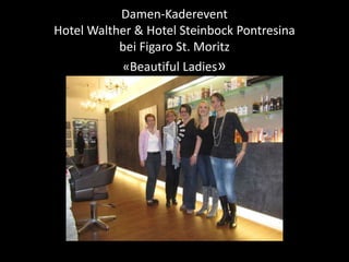 Damen-Kaderevent 
Hotel Walther & Hotel Steinbock Pontresina 
bei Figaro St. Moritz 
«Beautiful Ladies» 
 