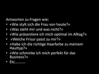 Antworten zu Fragen wie: 
• «Wie stylt sich die Frau von heute?» 
• «Was steht mir und was nicht?» 
• «Wie präsentiere ich mich optimal im Alltag?» 
• «Welche Frisur passt zu mir?» 
• «Habe ich die richtige Haarfarbe zu meinem 
Hauttyp?» 
• «Wie schminke ich mich perfekt für das 
Business?» 
• Etc……….. 
 