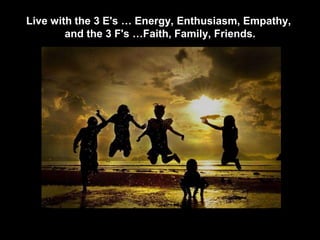 Live with the 3 E's … Energy, Enthusiasm, Empathy,
and the 3 F's …Faith, Family, Friends.
 