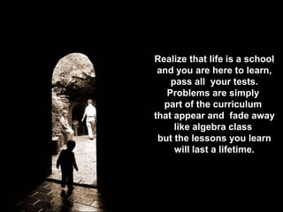 Realize that life is a school
and you are here to learn,
pass all your tests.
Problems are simply
part of the curriculum
that appear and fade away
like algebra class
but the lessons you learn
will last a lifetime.
 