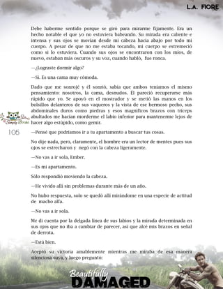 105
Debe haberme sentido porque se giró para mirarme fijamente. Era un
hecho notable el que yo no estuviera babeando. Su mirada era caliente e
intensa y sus ojos se movían desde mi cabeza hacia abajo por todo mi
cuerpo. A pesar de que no me estaba tocando, mi cuerpo se estremeció
como si lo estuviera. Cuando sus ojos se encontraron con los míos, de
nuevo, estaban más oscuros y su voz, cuando habló, fue ronca.
—¿Lograste dormir algo?
—Sí. Es una cama muy cómoda.
Dado que me sonrojé y él sonrió, sabía que ambos teníamos el mismo
pensamiento: nosotros, la cama, desnudos. Él pareció recuperarse más
rápido que yo. Se apoyó en el mostrador y se metió las manos en los
bolsillos delanteros de sus vaqueros y la vista de ese hermoso pecho, sus
abdominales duros como piedras y esos magníficos brazos con tríceps
abultados me hacían morderme el labio inferior para mantenerme lejos de
hacer algo estúpido, como gemir.
—Pensé que podríamos ir a tu apartamento a buscar tus cosas.
No dije nada, pero, claramente, el hombre era un lector de mentes pues sus
ojos se estrecharon y negó con la cabeza ligeramente.
—No vas a ir sola, Ember.
—Es mi apartamento.
Sólo respondió moviendo la cabeza.
—He vivido allí sin problemas durante más de un año.
No hubo respuesta, solo se quedó allí mirándome en una especie de actitud
de macho alfa.
—No vas a ir sola.
Me di cuenta por la delgada línea de sus labios y la mirada determinada en
sus ojos que no iba a cambiar de parecer, así que alcé mis brazos en señal
de derrota.
—Está bien.
Aceptó su victoria amablemente mientras me miraba de esa manera
silenciosa suya, y luego preguntó:
 