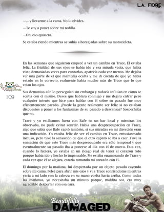 109
—... y llevarme a la cama. No lo olvides.
—Te voy a poner sobre mi rodilla.
—Oh, eso quisiera.
Se estaba riendo mientras se subía a horcajadas sobre su motocicleta.
En las semanas que siguieron empecé a ver un cambio en Trace. Él estaba
feliz. La frialdad de sus ojos se había ido y esa mirada vacía, que había
visto demasiadas veces para contarlas, aparecía cada vez menos. Me dejaba
ver una parte de él que mantenía oculta y me di cuenta de que yo había
estado en lo correcto, realmente había mucho más de Trace que lo que
veían los ojos.
Sus demonios aún lo perseguían sin embargo y todavía influían en cómo se
sentía con él mismo. Deseé que hablara conmigo y me dejara entrar pero
cualquier intento que hice para hablar con él sobre su pasado fue muy
eficientemente parado. ¿Puede la gente realmente ser feliz si no estaban
dispuestos a poner a los fantasmas de su pasado a descansar? Sospechaba
que no.
Trace y yo estábamos fuera con Rafe en un bar local y mientras los
observaba, no pude evitar sonreír. Había una despreocupación en Trace,
algo que sabía que Rafe captó también, si sus miradas en mi dirección eran
una indicación. Yo estaba feliz de ver el cambio en Trace, entusiasmado
incluso, pero tuve la sensación de que el otro zapato se iba a caer. Tuve la
sensación de que este Trace más despreocupado era sólo temporal y que
eventualmente su pasado iba a ponerse al día con él de nuevo. Esta vez,
cuando lo hiciera, yo estaba en un riesgo real de tener el corazón roto
porque había ido y hecho lo impensable. Me estaba enamorando de Trace y
cada vez que él se alejara, estaría tomando mi corazón con él.
El domingo por la mañana, fui despertada por un objeto pesado cayendo
sobre mi cama. Peleé para abrir mis ojos y vi a Trace sonriéndome mientras
yacía a mi lado con la cabeza en su mano vuelta hacia arriba. Como todas
las mañanas, yo necesitaba un minuto porque, maldita sea, era muy
agradable despertar con esa cara.
 