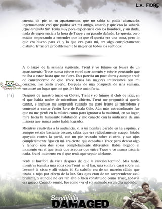 116
cuenta, de pie en su apartamento, que no sabía si podía alcanzarlo.
Ingenuamente creí que podría ser mi amigo, amarlo y que eso lo sanaría
¡Qué estúpida fui! Tenía muy poca experiencia con los hombres, y sin duda,
nada de experiencia a la hora de Trace y su pasado dañado. Le quería, pero
estaba empezando a entender que lo que él quería era una cosa, pero lo
que era bueno para él, y lo que era para mí, era algo completamente
distinto. Irme era probablemente lo mejor en todos los sentidos.
A lo largo de la semana siguiente, Trent y yo fuimos en busca de un
apartamento. Trace nunca estuvo en el apartamento y estuve pensando que
no iba a estar hasta que me fuera. Eso parecía un poco duro y aunque traté
de convencerme de que Trace tenía las mejores intenciones con mi
corazón, me costó creerlo. Después de una búsqueda de una semana,
encontré un lugar que me gustó e hice una oferta.
Después de nuestro turno en Clover, Trent y yo fuimos al club de jazz, en
el que había noche de micrófono abierto. Trent me preguntó si quería
cantar, e incluso me sorprendí cuando me paré frente al micrófono y
comencé a cantar Feelin´Love de Paula Cole. Aún más extraordinario fue
que no me perdí en la música como para ignorar a la multitud, en su lugar,
miré hacia la humeante habitación y me conecté con la audiencia de una
manera que nunca antes había logrado.
Mientras cautivaba a la audiencia, vi a un hombre parado en la esquina, y
aunque estaba bastante oscuro, sabía que era ridículamente guapo. Estaba
apoyado contra la pared, con un pie cruzado sobre el otro, y sus ojos
completamente fijos en mí. Era cierto que deseaba a Trace pero desear algo
y tenerlo son dos cosas completamente diferentes. Había llegado el
momento en el que tenía que aceptar que entre Trace y yo nunca pasaría
nada. Era el momento en el que tenía que seguir adelante.
Perdí al hombre de vista después de que la canción terminó. Más tarde,
mientras tomaba una copa con Trent en el bar, una sombra cayó sobre mí.
Levanté la vista y allí estaba él. Su cabello era de un marrón cálido que
tiraba a rojo por efecto de la luz. Sus ojos eran de un sorprendente azul
brillante, y aunque no era tan alto o bien constituido como Trace, todavía
era guapo. Cuando sonrió, fue como ver el sol saliendo en un día nublado.
 