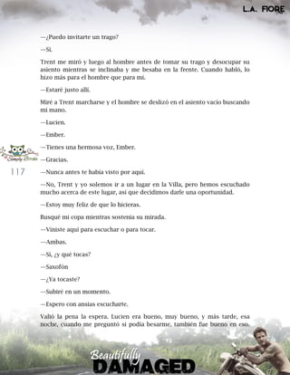 117
—¿Puedo invitarte un trago?
—Sí.
Trent me miró y luego al hombre antes de tomar su trago y desocupar su
asiento mientras se inclinaba y me besaba en la frente. Cuando habló, lo
hizo más para el hombre que para mí.
—Estaré justo allí.
Miré a Trent marcharse y el hombre se deslizó en el asiento vacío buscando
mi mano.
—Lucien.
—Ember.
—Tienes una hermosa voz, Ember.
—Gracias.
—Nunca antes te había visto por aquí.
—No, Trent y yo solemos ir a un lugar en la Villa, pero hemos escuchado
mucho acerca de este lugar, así que decidimos darle una oportunidad.
—Estoy muy feliz de que lo hicieras.
Busqué mi copa mientras sostenía su mirada.
—Viniste aquí para escuchar o para tocar.
—Ambas.
—Sí, ¿y qué tocas?
—Saxofón
—¿Ya tocaste?
—Subiré en un momento.
—Espero con ansias escucharte.
Valió la pena la espera. Lucien era bueno, muy bueno, y más tarde, esa
noche, cuando me preguntó si podía besarme, también fue bueno en eso.
 