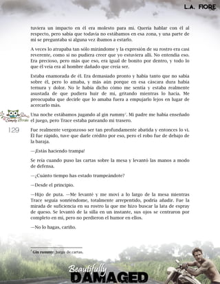 129
tuviera un impacto en él era molesto para mí. Quería hablar con él al
respecto, pero sabía que todavía no estábamos en esa zona, y una parte de
mí se preguntaba si alguna vez íbamos a estarlo.
A veces lo atrapaba tan sólo mirándome y la expresión de su rostro era casi
reverente, como si no pudiera creer que yo estuviera allí. No entendía eso.
Era precioso, pero más que eso, era igual de bonito por dentro, y todo lo
que él veía era al hombre dañado que creía ser.
Estaba enamorada de él. Era demasiado pronto y había tanto que no sabía
sobre él, pero lo amaba, y más aún porque en esa cáscara dura había
ternura y dolor. No le había dicho cómo me sentía y estaba realmente
asustada de que pudiera huir de mí, gritando mientras lo hacía. Me
preocupaba que decirle que lo amaba fuera a empujarlo lejos en lugar de
acercarlo más.
Una noche estábamos jugando al gin rummy7
. Mi padre me había enseñado
el juego, pero Trace estaba pateando mi trasero.
Fue realmente vergonzoso ser tan profundamente abatida y entonces lo vi.
Él fue rápido, tuve que darle crédito por eso, pero el robo fue de debajo de
la baraja.
—¡Estás haciendo trampa!
Se reía cuando puso las cartas sobre la mesa y levantó las manos a modo
de defensa.
—¿Cuánto tiempo has estado trampeándote?
—Desde el principio.
—Hijo de puta. —Me levanté y me moví a lo largo de la mesa mientras
Trace seguía sonriéndome, totalmente arrepentido, podría añadir. Fue la
mirada de suficiencia en su rostro la que me hizo buscar la lata de espray
de queso. Se levantó de la silla en un instante, sus ojos se centraron por
completo en mí, pero no perdieron el humor en ellos.
—No lo hagas, cariño.
7
Gin rummy: Juego de cartas.
 