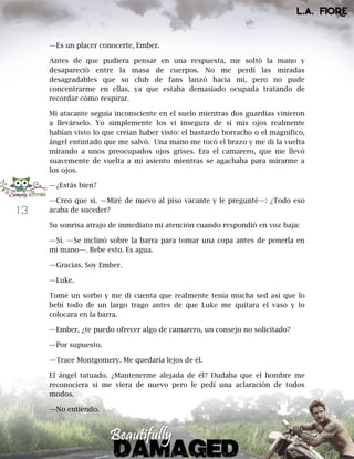 13
—Es un placer conocerte, Ember.
Antes de que pudiera pensar en una respuesta, me soltó la mano y
desapareció entre la masa de cuerpos. No me perdí las miradas
desagradables que su club de fans lanzó hacia mí, pero no pude
concentrarme en ellas, ya que estaba demasiado ocupada tratando de
recordar cómo respirar.
Mi atacante seguía inconsciente en el suelo mientras dos guardias vinieron
a llevárselo. Yo simplemente los vi insegura de si mis ojos realmente
habían visto lo que creían haber visto: el bastardo borracho o el magnífico,
ángel entintado que me salvó. Una mano me tocó el brazo y me di la vuelta
mirando a unos preocupados ojos grises. Era el camarero, que me llevó
suavemente de vuelta a mi asiento mientras se agachaba para mirarme a
los ojos.
—¿Estás bien?
—Creo que sí. —Miré de nuevo al piso vacante y le pregunté—: ¿Todo eso
acaba de suceder?
Su sonrisa atrajo de inmediato mi atención cuando respondió en voz baja:
—Sí. —Se inclinó sobre la barra para tomar una copa antes de ponerla en
mi mano—. Bebe esto. Es agua.
—Gracias. Soy Ember.
—Luke.
Tomé un sorbo y me di cuenta que realmente tenía mucha sed así que lo
bebí todo de un largo trago antes de que Luke me quitara el vaso y lo
colocara en la barra.
—Ember, ¿te puedo ofrecer algo de camarero, un consejo no solicitado?
—Por supuesto.
—Trace Montgomery. Me quedaría lejos de él.
El ángel tatuado. ¿Mantenerme alejada de él? Dudaba que el hombre me
reconociera si me viera de nuevo pero le pedí una aclaración de todos
modos.
—No entiendo.
 