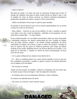 132
—¿Qué te hiciste?
Me quite la venda y vi como sus ojos se movieron al lugar que revelé. El
tatuaje del símbolo celta para el amor eterno hecho en negro y gris y con
el nombre de Trace en letras cursivas. Lo observe mientras permanecía
paralizado, mirando mi cadera y luego le ofrecí suavemente:
—Sabía con absoluta certeza que te quiero, para siempre.
Su mirada se movió hacia la mía con la ternura apoderándose de su rostro
y luego me tenía en sus brazos.
—Dios, Ember. —Enterró su cara en mi cabello y lo olio y cuando se apartó
y me miro a los ojos, sentí las lágrimas ardiendo en mi garganta. Su voz
sonó dura cuando dijo—: Te amo, Ember.
Él me estaba besando con sus labios moviéndose sobre los míos, buscando
y probando, mientras sus manos enmarcaban mi cara. Cuando su lengua
toco mi labio inferior suspire y no perdió tiempo probando mi boca,
enredando su lengua con la mía, ya que su sabor me intoxicó. Cuando su
boca se apartó casi me queje en señal de protesta, pero luego sus labios
estaban en mi cuello, dándome besos con la boca abierta en el cuello, y a lo
largo de la clavícula, y cuando se movió de nuevo presionando su boca
cerca de mi oreja.
—Yo te quiero debajo de mí. Quiero estar dentro de ti.
—Sí. —Dios yo también quiero eso, como el beso imitaba el acto en que los
dos estábamos pensando y cuando se apartó, sostuvo mi mirada mientras
con el pulgar rozó mis labios.
—Me encanta tu tatuaje.
Toqué con mis manos su mejilla y saboreé el momento. Me di cuenta que
se sentía un poco fuera de lugar y traté de aligerarle el humor
—Es irritante pero no necesariamente doloroso, como el infierno.
Su sonrisa era malvada antes de decir:
—Ah, nena, yo lo besaré y haré sentirte mejor.
 