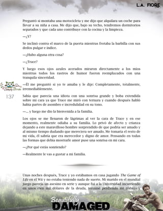 137
Preguntó si montaba una motocicleta y me dijo que alquilara un coche para
llevar a su niña a casa. Me dijo que, bajo su techo, tendremos dormitorios
separados y que cada uno contribuye con la cocina y la limpieza.
―¿Y?
Se inclinó contra el marco de la puerta mientras frotaba la barbilla con sus
dedos pulgar e índice.
―¿Hubo alguna otra cosa?
―¿Trace?
Y luego esos ojos azules acerados miraron directamente a los míos
mientras todos los rastros de humor fueron reemplazados con una
tranquila sinceridad.
―Él me preguntó si yo te amaba y le dije: Completamente, totalmente,
irremediablemente.
Sabía que parecía una idiota con una sonrisa grande y boba extendida
sobre mi cara ya que Trace me miró con ternura y cuando después habló
había partes de asombro e incredulidad en su tono.
―... y luego me dio la bienvenida a la familia.
Los ojos se me llenaron de lágrimas al ver la cara de Trace y en ese
momento, realmente odiaba a su familia. Lo privó de afecto y crianza
dejando a este maravilloso hombre sorprendido de que podría ser amado y
al mismo tiempo dudando que mereciera ser amado. Me tomaría el resto de
mi vida, él sabría que era merecedor y digno de amor. Pensando en todas
las formas que debía mostrarle amor puse una sonrisa en mi cara.
―¿Por qué estás sonriendo?
―Realmente le vas a gustar a mi familia.
Unas noches después, Trace y yo estábamos en casa jugando The Game of
Life en el Wii y no estaba teniendo nada de suerte. Mi marido en el mundial
juego parecía un asesino en serie y aunque fui a la Universidad incurriendo
en unos cien mil dólares de la deuda, terminé perdiendo mi trabajo y
 