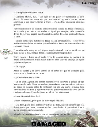 144
—Es un placer conocerlo, señor.
—Llámame Shawn, hijo. —Los ojos de mi padre se trasladaron al auto
detrás de nosotros antes de que una sonrisa agrietada en su rostro
apareciera y sus ojos volvieran a Trace—. ¿No podrías encontrar algo más
grande?
Hubo un momento de silencio antes de que la cabeza de Trace se inclinara
hacia atrás y se riera a carcajadas. Al igual que siempre, toda la tensión
dreno de él. Trace agarró nuestras maletas antes de seguir a mi padre hasta
la casa.
—Emmie, estás en tu habitación, Trace está en el tercer piso. —Se detuvo a
medio camino de las escaleras y se volvió hacia Trace antes de añadir—: La
escaleras crujen.
Él no dijo nada más y se volvió para seguir subiendo por las escaleras. No
pude evitar la risa, porque Trace se veía realmente reprendido.
Trace colocó el bolso en el suelo cerca de la cama antes de seguir a mi
padre a su habitación. Unos pocos minutos más tarde se produjo un ligero
golpe en mi puerta.
—Entra papi.
Abrió la puerta y la cerró detrás de él antes de que se acercara para
sentarse en el borde de mi cama.
—¿Dónde conociste a Trace?
—En un club. Alguien me estaba acosando y él intervino y golpeó al tipo
hasta sacarle todo. Tiene un carácter como Lena. —Me emociona unirme a
mi padre en la cama antes de continuar con una voz suave—: Nunca tuvo
amor cuando era niño y algo oscuro de su pasado le ha hecho creer que no
es digno del amor. Es un luchador y es letal con sus manos.
—Lo sé. He oído hablar de él.
Eso me sorprendió, pero pase de eso y seguí adelante.
—Está bien, papá. Él es correcto y debajo de todo, hay un hombre que está
desesperado por amor, tanto de recibir como de dar. A parte de ti, él es el
mejor hombre que he conocido.
Mi padre se quedó en silencio por un momento y eso me hizo preguntar:
 