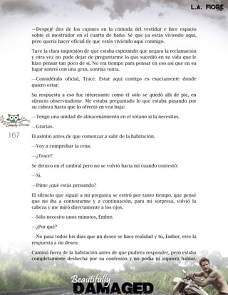 167
—Despejé dos de los cajones en la cómoda del vestidor e hice espacio
sobre el mostrador en el cuarto de baño. Sé que ya estás viviendo aquí,
pero quería hacer oficial de que estás viviendo aquí conmigo.
Tuve la clara impresión de que estaba esperando que negara la reclamación
y otra vez no pude dejar de preguntarme lo que sucedió en su vida que le
hizo pensar tan poco de sí. No era tiempo para pensar en eso así que en su
lugar sonreí con una gran, sonrisa tonta.
—Considéralo oficial, Trace. Estar aquí contigo es exactamente donde
quiero estar.
Su respuesta a eso fue interesante como él sólo se quedó allí de pie, en
silencio observándome. Me estaba preguntado lo que estaba pasando por
su cabeza hasta que lo ofreció en voz baja:
—Tengo una unidad de almacenamiento en el sótano si la necesitas.
—Gracias.
Él asintió antes de que comenzar a salir de la habitación.
—Voy a comprobar la cena.
—¿Trace?
Se detuvo en el umbral pero no se volvió hacia mí cuando contestó:
—Sí.
—Dime ¿qué estás pensando?
El silencio que siguió a mi pregunta se estiró por tanto tiempo, que pensé
que no iba a contestarme y a continuación, para mi sorpresa, volvió la
cabeza y me miró directamente a los ojos.
—Sólo necesito unos minutos, Ember.
—¿Por qué?
—No pasa todos los días que un deseo se hace realidad y tú, Ember, eres la
respuesta a mi deseo.
Caminó fuera de la habitación antes de que pudiera responder, pero estaba
completamente deshecha por su confesión y no podía ni siquiera hablar.
 
