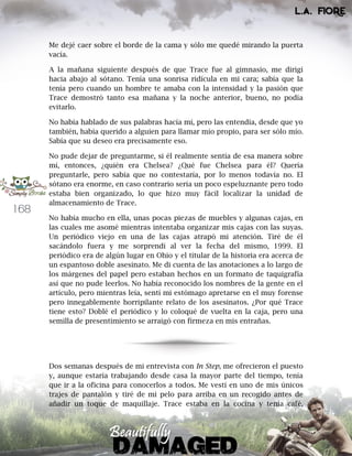 168
Me dejé caer sobre el borde de la cama y sólo me quedé mirando la puerta
vacía.
A la mañana siguiente después de que Trace fue al gimnasio, me dirigí
hacia abajo al sótano. Tenía una sonrisa ridícula en mi cara; sabía que la
tenía pero cuando un hombre te amaba con la intensidad y la pasión que
Trace demostró tanto esa mañana y la noche anterior, bueno, no podía
evitarlo.
No había hablado de sus palabras hacía mí, pero las entendía, desde que yo
también, había querido a alguien para llamar mío propio, para ser sólo mío.
Sabía que su deseo era precisamente eso.
No pude dejar de preguntarme, si él realmente sentía de esa manera sobre
mí, entonces, ¿quién era Chelsea? ¿Qué fue Chelsea para él? Quería
preguntarle, pero sabía que no contestaría, por lo menos todavía no. El
sótano era enorme, en caso contrario sería un poco espeluznante pero todo
estaba bien organizado, lo que hizo muy fácil localizar la unidad de
almacenamiento de Trace.
No había mucho en ella, unas pocas piezas de muebles y algunas cajas, en
las cuales me asomé mientras intentaba organizar mis cajas con las suyas.
Un periódico viejo en una de las cajas atrapó mi atención. Tiré de él
sacándolo fuera y me sorprendí al ver la fecha del mismo, 1999. El
periódico era de algún lugar en Ohio y el titular de la historia era acerca de
un espantoso doble asesinato. Me di cuenta de las anotaciones a lo largo de
los márgenes del papel pero estaban hechos en un formato de taquigrafía
así que no pude leerlos. No había reconocido los nombres de la gente en el
artículo, pero mientras leía, sentí mi estómago apretarse en el muy forense
pero innegablemente horripilante relato de los asesinatos. ¿Por qué Trace
tiene esto? Doblé el periódico y lo coloqué de vuelta en la caja, pero una
semilla de presentimiento se arraigó con firmeza en mis entrañas.
Dos semanas después de mi entrevista con In Step, me ofrecieron el puesto
y, aunque estaría trabajando desde casa la mayor parte del tiempo, tenía
que ir a la oficina para conocerlos a todos. Me vestí en uno de mis únicos
trajes de pantalón y tiré de mi pelo para arriba en un recogido antes de
añadir un toque de maquillaje. Trace estaba en la cocina y tenía café,
 