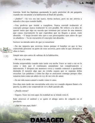 176
traición. Sentí las lágrimas quemando la parte posterior de mi garganta
cuando me encaminé a la habitación al final del pasillo.
—¿Ember? —Su voz era tan suave, tierna incluso, pero no me atrevía a
mirarlo a los ojos cuando hablé.
—Una profecía que tiende a cumplirse. Nunca entendí realmente el
concepto porque nunca realmente lo creí posible. Me refiero a la idea de
querer tanto que algo no suceda que terminas por actuar de una manera
que causa exactamente lo que esperabas que no llegara a pasar, cuán
absurdo. —Y luego levanté mis ojos a sus preocupados ojos antes de que
yo añadiera—: Ya no encuentro el concepto tan absurdo.
Sostuve su mirada antes de que yo susurrara:
—No me importa que secretos tienes porque el hombre en que te has
convertido proviene en parte de esos secretos, pero odio lo que aferrarte a
ellos te hace.
Limpié mis ojos antes de salirme de la habitación.
—Me voy a la cama.
Estaba sorprendida cuando más tarde esa noche Trace se unió a mí en la
cama y más que él continuara amándome tan completamente y
dulcemente. Y después me mantuvo cerca y cuando comencé a quedarme
dormida él susurró algo que no estaba segura que se suponía debía
escuchar. Las palabras y cómo las dijo se atascaron conmigo porque ellas
sonaron más como un adiós en vez de un voto de amor.
—En mi vida nunca amaré a nadie como te amo.
Dos días más tarde me encontraba sola otra vez cuando alguien llamó a la
puerta. La abrí y me sorprendí de ver a Rafe parado allí.
—¿Puedo entrar?
—Seguro. Trace no está aquí. En realidad no sé dónde está él.
Rafe atravesó el umbral y se quitó el abrigo antes de colgarlo en el
perchero.
—¿Qué te trae aquí, Rafe?
 
