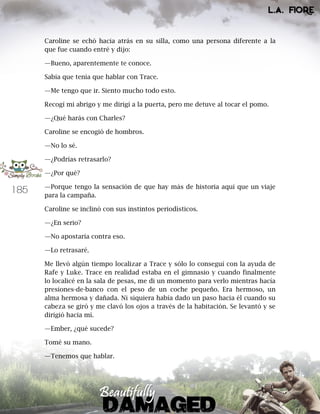 185
Caroline se echó hacia atrás en su silla, como una persona diferente a la
que fue cuando entré y dijo:
—Bueno, aparentemente te conoce.
Sabía que tenía que hablar con Trace.
—Me tengo que ir. Siento mucho todo esto.
Recogí mi abrigo y me dirigí a la puerta, pero me detuve al tocar el pomo.
—¿Qué harás con Charles?
Caroline se encogió de hombros.
—No lo sé.
—¿Podrías retrasarlo?
—¿Por qué?
—Porque tengo la sensación de que hay más de historia aquí que un viaje
para la campaña.
Caroline se inclinó con sus instintos periodísticos.
—¿En serio?
—No apostaría contra eso.
—Lo retrasaré.
Me llevó algún tiempo localizar a Trace y sólo lo conseguí con la ayuda de
Rafe y Luke. Trace en realidad estaba en el gimnasio y cuando finalmente
lo localicé en la sala de pesas, me di un momento para verlo mientras hacía
presiones-de-banco con el peso de un coche pequeño. Era hermoso, un
alma hermosa y dañada. Ni siquiera había dado un paso hacia él cuando su
cabeza se giró y me clavó los ojos a través de la habitación. Se levantó y se
dirigió hacia mí.
—Ember, ¿qué sucede?
Tomé su mano.
—Tenemos que hablar.
 