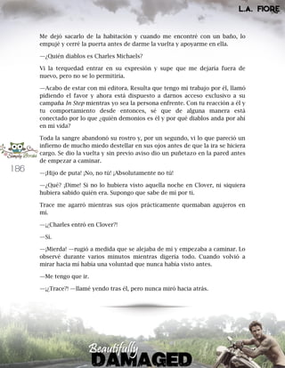 186
Me dejó sacarlo de la habitación y cuando me encontré con un baño, lo
empujé y cerré la puerta antes de darme la vuelta y apoyarme en ella.
—¿Quién diablos es Charles Michaels?
Vi la terquedad entrar en su expresión y supe que me dejaría fuera de
nuevo, pero no se lo permitiría.
—Acabo de estar con mi editora. Resulta que tengo mi trabajo por él, llamó
pidiendo el favor y ahora está dispuesto a darnos acceso exclusivo a su
campaña In Step mientras yo sea la persona enfrente. Con tu reacción a él y
tu comportamiento desde entonces, sé que de alguna manera está
conectado por lo que ¿quién demonios es él y por qué diablos anda por ahí
en mi vida?
Toda la sangre abandonó su rostro y, por un segundo, vi lo que pareció un
infierno de mucho miedo destellar en sus ojos antes de que la ira se hiciera
cargo. Se dio la vuelta y sin previo aviso dio un puñetazo en la pared antes
de empezar a caminar.
—¡Hijo de puta! ¡No, no tú! ¡Absolutamente no tú!
—¿Qué? ¡Dime! Si no lo hubiera visto aquella noche en Clover, ni siquiera
hubiera sabido quién era. Supongo que sabe de mí por ti.
Trace me agarró mientras sus ojos prácticamente quemaban agujeros en
mí.
—¡¿Charles entró en Clover?!
—Sí.
—¡Mierda! —rugió a medida que se alejaba de mí y empezaba a caminar. Lo
observé durante varios minutos mientras digería todo. Cuando volvió a
mirar hacia mí había una voluntad que nunca había visto antes.
—Me tengo que ir.
—¡¿Trace?! —llamé yendo tras él, pero nunca miró hacia atrás.
 