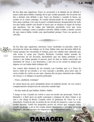 187
En los días que siguieron, Trace se secuestró a sí mismo en su oficina y
nunca salió para hablar conmigo de lo que estaba pasando. Por la noche me
iba a dormir sola debido a que Trace no dormía y cuando lo hacía, no
estaba en la cama conmigo. Se estaba distanciando de mí porque estaba
listo para caminar. Creo que la parte verdaderamente desgarradora de todo
era que había sabido casi desde el inicio que se alejaría en lugar de luchar
por quedarse. Era mi culpa, por haberme permitido creer que sería
diferente conmigo, como si pudiera salvarlo. Había venido a darme cuenta
de que nunca había tenido una oportunidad porque Trace no quería ser
salvado.
En los días que siguieron, mientras Trace meditaba en privado, tomé la
decisión de dejar mi trabajo en In Step. Había sido una decisión difícil de
tomar porque me encantaba el trabajo, pero me odiaba más sabiendo que
sólo tenía el cargo por Charles Michaels. Caroline había tratado de
convencerme de mi decisión, diciéndome que me había probado a mí
misma y me había ganado el puesto, pero In Step se había convertido en
sinónimo de Trace y sus demonios, y por eso ya no sentía la alegría que
alguna vez me había dado trabajar allí.
Fue cuatro días después de mi reunión con Caroline que vi a Trace de
nuevo. Salió de su estudio y se veía cansado y perdido, pero peor aún, el
vacío estaba de vuelta en sus ojos. Apenas dio un paso mientras me echaba
un vistazo y se dirigía a la puerta principal.
—Trace, ¿hablarás conmigo?
Se volvió hacia mí, pero mirándolo deseé no haberlo hecho. Su voz estuvo
completamente desprovista de emoción cuando dijo:
—No hay nada de qué hablar, Ember. Saldré.
Y luego se fue. Cuando no volvió a casa esa noche me preocupé. Traté de
llamarlo y a Rafe pero no pude conseguir a ninguno de ellos. Llamé a un
taxi y me dirigí al Bronx. Cuando entré al gimnasio de Trace lo vi de
inmediato. Estaba de pie en medio de un círculo de mujeres y una vez más,
estaba ligando. Todos los pequeños gestos de afecto que siempre había
estado dándome a mí se los estaba dando libremente a extrañas. Sentí las
lágrimas y me odié porque me importara tan jodidamente tanto.
 