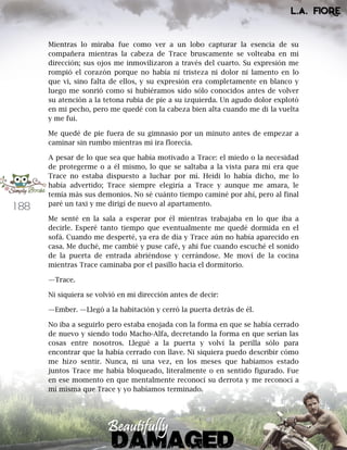 188
Mientras lo miraba fue como ver a un lobo capturar la esencia de su
compañera mientras la cabeza de Trace bruscamente se volteaba en mi
dirección; sus ojos me inmovilizaron a través del cuarto. Su expresión me
rompió el corazón porque no había ni tristeza ni dolor ni lamento en lo
que vi, sino falta de ellos, y su expresión era completamente en blanco y
luego me sonrió como si hubiéramos sido sólo conocidos antes de volver
su atención a la tetona rubia de pie a su izquierda. Un agudo dolor explotó
en mi pecho, pero me quedé con la cabeza bien alta cuando me di la vuelta
y me fui.
Me quedé de pie fuera de su gimnasio por un minuto antes de empezar a
caminar sin rumbo mientras mi ira florecía.
A pesar de lo que sea que había motivado a Trace: el miedo o la necesidad
de protegerme o a él mismo, lo que se saltaba a la vista para mí era que
Trace no estaba dispuesto a luchar por mí. Heidi lo había dicho, me lo
había advertido; Trace siempre elegiría a Trace y aunque me amara, le
temía más sus demonios. No sé cuánto tiempo caminé por ahí, pero al final
paré un taxi y me dirigí de nuevo al apartamento.
Me senté en la sala a esperar por él mientras trabajaba en lo que iba a
decirle. Esperé tanto tiempo que eventualmente me quedé dormida en el
sofá. Cuando me desperté, ya era de día y Trace aún no había aparecido en
casa. Me duché, me cambié y puse café, y ahí fue cuando escuché el sonido
de la puerta de entrada abriéndose y cerrándose. Me moví de la cocina
mientras Trace caminaba por el pasillo hacia el dormitorio.
—Trace.
Ni siquiera se volvió en mi dirección antes de decir:
—Ember. —Llegó a la habitación y cerró la puerta detrás de él.
No iba a seguirlo pero estaba enojada con la forma en que se había cerrado
de nuevo y siendo todo Macho-Alfa, decretando la forma en que serían las
cosas entre nosotros. Llegué a la puerta y volví la perilla sólo para
encontrar que la había cerrado con llave. Ni siquiera puedo describir cómo
me hizo sentir. Nunca, ni una vez, en los meses que habíamos estado
juntos Trace me había bloqueado, literalmente o en sentido figurado. Fue
en ese momento en que mentalmente reconocí su derrota y me reconocí a
mí misma que Trace y yo habíamos terminado.
 