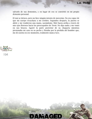 194
salvarlo de sus demonios, y en lugar de eso se convirtió en mi propio
demonio personal.
El taxi se detuvo, pero no hice ningún intento de moverme. No era capaz de
que mi cuerpo escuchara a mi cerebro. Segundos después, la puerta se
abrió y me tendieron una mano, sacándome. Miré hacia arriba a través de
mis ojos llorosos hacia los preocupados de Trent. No dijo nada y me tomó
en sus brazos. Agarré la parte posterior de su chaqueta mientras
presionaba mi cara en su pecho y lloraba por la pérdida del hombre que,
me di cuenta en ese momento, realmente nunca tuve.
 