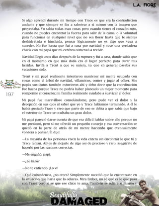 197
Si algo aprendí durante mi tiempo con Trace es que era la contradicción
andante y que siempre se iba a sabotear a si mismo con la imagen que
proyectaba. Yo sabía todas esas cosas pero cuando tienes el corazón roto,
cuando no puedes encontrar la fuerza para salir de la cama, o la voluntad
para funcionar en cualquier nivel que no sea llorar hasta que te sientes
deshidratada e hinchada, pensar lógicamente no es algo que vaya a
suceder. No fue hasta que fui a casa por navidad y tuve una verdadera
charla con mi papá que mi cerebro comenzó a revivir.
Navidad llegó unos días después de la ruptura y fui a casa, donde sabía que
en el momento en que más dolía era el lugar perfecto para curar mis
heridas. Invité a Trent a que se uniera, ya que en general pasaba sus
vacaciones solo.
Trent y mi papá realmente intentaron mantener mi mente ocupada con
cosas como el árbol de navidad, villancicos, comer y jugar al póker. Mis
papás sustitutos también estuvieron ahí y debo decir que la coordinación
fue buena porque Trace no podría haber planeado un mejor momento para
romperme el corazón; mi familia realmente ayudaba a suavizar el dolor.
Mi papá fue maravilloso consolándome, pero pude ver el dolor y la
decepción en sus ojos al saber que yo y Trace habíamos terminado. A él le
había gustado Trace y creo que parte de eso se debía a que sabía que bajo
el exterior de Trace se ocultaba un gran dolor.
Mi papá pareció darse cuenta de que era difícil hablar sobre ello porque no
me presionó, pero sí me ofreció un pequeño consejo y esa conversación se
quedó en la parte de atrás de mi mente haciendo que eventualmente
volviera a pensar. Él dijo:
—La mayoría de las personas viven la vida entera sin encontrar lo que tú y
Trace tenían. Antes de alejarte de algo así de precioso y raro, asegúrate de
hacerlo por las razones correctas.
—Me engañó, papi.
—¿Lo hizo?
—No te entiendo. ¡Lo vi!
—Qué coincidencia, ¿no crees? Simplemente sucedió que lo encontraste en
la situación que haría que lo odiaras. Mira Ember, no sé qué es lo que pasa
con Trace pero sí sé que ese chico te ama. También se odia a sí mismo y
 
