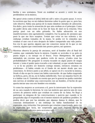 20
hierba y nos sentamos. Trent en realidad se acostó y cerró los ojos
perdiéndose en la música.
Me apoyé atrás contra el árbol, bebí mi café y mire a la gente pasar. A veces
la escritora que hay en mí elabora historias sobre la gente que ve, pero hoy
solo observo. Había una pareja de la mano dándose miradas de adoración.
Era dulce, pero tenía la sensación de que aún estaban en el principio. Como
mi padre decía aún están en la fase de luna de miel en la relación. Otra
pareja pasó con un niño gritando. No había adoración en sus
manifestaciones sino agotamiento completo. Fue la pareja de ancianos que
pasó la que me hizo suspirar. Tenían que estar en sus ochenta y sin
embargo estaban tomados de la mano. Se podía ver lo cómodos que
estaban el uno con el otro después de haber compartido una vida juntos.
Eso era lo que quería: alguien que me conociese mejor de lo que yo me
conocía, alguien que conociendo mis peores partes, me quisiese.
Mientras observa la pareja de ancianos, noté al hombre alto al final del
camino, que caminaba hacia la música. Cuando se acercaba vi su pelo en
punta negro y su tatuaje en el brazo. Trace Montgomery. Me quedé
mirándolo sin creerme que pudiera verlo de nuevo. ¿Cuáles eran las
probabilidades? Me pregunté si estaría tocando en algún punto de magia
latente y tenía el poder para evocarlo a mi voluntad, ya que siendo honesta
—y si tú no puedes ser honesto contigo mismo, entonces estamos en
problemas— él había estado en el fondo de mi mente desde que nos
conocimos. Se detuvo junto a un árbol, se apoyó en él y escuchó la música.
Desde el día en que lo conocí me había convencido de que había exagerado
su belleza, pero, oh no, no lo había embellecido. Tuve un impulso fuerte de
ir a hablar con él. Teniendo en cuenta que por lo general no podía controlar
mis nervios al entablar una conversación con un hombre, el hecho de que
quería iniciar una con este hombre era extraño.
Vi como las mujeres se acercaron a él, pero lo interesante fue la expresión
de su cara cuando lo hicieron. Se veía tan molesto que parecía uno de esos
actores de primera orden que estaban en contra de su fama. No llegó a
participar en ninguna de las conversaciones y parecía que cuando se le
preguntaba algo él respondía con el menor número de palabras posibles. Se
podría decir que por las miradas que algunas damas le daban, que lo
conocían íntimamente y sin embargo no había familiaridad en su
expresión, sino irritación. Uno pensaría que estarían coqueteando, pero con
la expresión que lucía, me sorprendía que esas mujeres fueran lo
suficientemente valientes para acercarse a él.
 