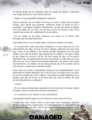 203
Se instaló detrás de su escritorio antes de juntar los dedos y sonreírme
con, lo que parecía ser, una sonrisa sincera.
—Ember, es muy agradable finalmente conocerte.
Quería comentar que me había visto una vez antes y había sido un súper
cretino, pero decidí que ponerme conflictiva desde el inicio no iba a
ayudarme a averiguar cualquier información, así que me mordí la lengua.
Tuve que darle esa al viejo, era tan buen lector de mentes como Trace
cuando una sonrisa de complicidad tocó sus labios.
—Yo no estaba en mi mejor momento esa noche en el Clover. Pido
disculpas por mi mala educación.
¿Qué podía decir a eso? No dije nada y él pareció tomarlo con calma.
—Te me presentas como una mujer inteligente y sé que sabes que yo te he
seleccionado por algo, así que por favor déjame explicarte por qué estás
aquí. Trace es mi sobrino y ha estado cayendo lentamente por un largo
tiempo, trece años de hecho. Algo sucedió que lo cambió y creo que es hora
de que traiga ese secreto a la luz. Me doy cuenta de que a él no parece
importarle, que está perfectamente bien con arruinar su vida, pero no estoy
bien con eso. Él es el hijo de mi hermana fallecida y me duele verle siendo
tan destructivo. Tú, Ember, eres la única persona que él ha tomado con un
serio interés y espero que le puedas ayudar.
Sentí como si el suelo se derrumbara debajo de mí, tambaleándome con la
confesión de Charles Michaels; era el tío de Trace. No había visto eso venir.
No era de extrañar que Trace callara y reaccionara cuando hablamos de su
familia, pero qué fue lo que su tío hizo para que Trace lo odiara. Me alejé
de mis pensamientos y pregunté:
—¿Cómo?
—Él es un alma atormentada. Seguramente lo ha visto por sí misma. Espero
lo anime a buscar ayuda antes de que lo perdamos.
—¿Y su interés en este asunto es una coincidencia?
Una pequeña sonrisa apareció en su hermoso rostro antes de decir,
—Como dije, Srta. Walsh, usted es una mujer muy inteligente. Quisiera
mentir. Tengo ciertas aspiraciones. El comportamiento de Trace podría ser
un obstáculo para mi éxito, por lo que buscar ayuda para él sin meterme
 