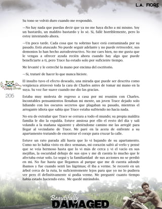 205
Su tono se volvió duro cuando me respondió.
—No hay nada que puedas decir que ya no me haya dicho a mí mismo. Soy
un bastardo, un maldito bastardo y lo sé. Sí, fallé horriblemente, pero lo
estoy intentando ahora.
—Un poco tarde. Cada cosa que tu sobrino hace está contaminada por su
pasado. Está atascado. No puede seguir adelante y no puede retroceder, sus
demonios lo han hecho autodestructivo. No me caes bien, no me gusta que
le vengas a ofrecer ayuda recién ahora cuando hay algo que puede
beneficiarte a ti, pero Trace ha estado solo por suficiente tiempo.
Me levanté y le estreché la mano por encima del escritorio.
—Sí, trataré de hacer lo que nunca hiciste.
El insulto tuvo el efecto deseado, una mirada que puede ser descrita como
vergüenza atravesó toda la cara de Charles antes de tomar mi mano en la
suya. Su voz fue suave cuando me dio las gracias.
Estaba muy molesta de regreso a casa por mi reunión con Charles.
Incontables pensamientos llenaban mi mente, un joven Trace dejado solo
lidiando con los oscuros secretos que plagaban su pasado, mientras el
arrogante idiota que sabía que Trace estaba sufriendo no hacía nada.
No era de extrañar que Trace se cerrara a todo el mundo; su propia maldita
familia le dio la espalda. Estuve ansiosa por ello el resto del día y salí
volando a la mañana siguiente y abriéndome camino me las arreglé para
llegar al vecindario de Trace. Me paré en la acera de enfrente a su
apartamento tratando de encontrar el coraje para cruzar la calle.
Estuve un rato parada allí hasta que lo vi bajando de su apartamento.
Como no lo había visto en diez semanas, mi corazón saltó al verlo y pensé
que se veía hermoso hasta que lo vi más de cerca y vi el vacío en sus
mejillas, la oscuridad debajo de sus ojos y me di cuenta lo mucho que le
afectaba estar solo. Lo seguí y la familiaridad de sus acciones no se perdió
en mí. No fue hasta que llegamos al parque que me di cuenta adonde
íbamos y fue cuando sentí las lágrimas; él iba a verme. Se recostó en un
árbol cerca de la ruta, lo suficientemente lejos para que yo no lo pudiera
ver pero él definitivamente sí podía verme. Me pregunté cuanto tiempo
había estado haciendo esto. Me quedé mirándolo.
 