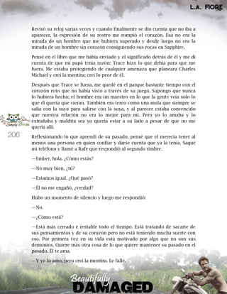206
Revisó su reloj varias veces y cuando finalmente se dio cuenta que no iba a
aparecer, la expresión de su rostro me rompió el corazón. Esa no era la
mirada de un hombre que me hubiera superado y desde luego no era la
mirada de un hombre sin corazón consiguiendo sus rocas en Sapphire.
Pensé en el libro que me había enviado y el significado detrás de él y me di
cuenta de que mi papá tenía razón: Trace hizo lo que debía para que me
fuera. Me estaba protegiendo de cualquier amenaza que planeara Charles
Michael y creí la mentira; creí lo peor de él.
Después que Trace se fuera, me quedé en el parque bastante tiempo con el
corazón roto que no había visto a través de su juego. Supongo que nunca
lo hubiera hecho; el hombre era un maestro en lo que la gente veía solo lo
que él quería que vieran. También era terco como una mula que siempre se
salía con la suya para salirse con la suya, y al parecer estaba convencido
que nuestra relación no era lo mejor para mí. Pero yo lo amaba y lo
extrañaba y maldita sea yo quería estar a su lado a pesar de que no me
quería allí.
Reflexionando lo que aprendí de su pasado, pensé que el merecía tener al
menos una persona en quien confiar y darse cuenta que ya la tenía. Saqué
mi teléfono y llamé a Rafe que respondió al segundo timbre.
—Ember, hola. ¿Cómo estás?
—No muy bien, ¿tú?
—Estamos igual. ¿Qué pasó?
—Él no me engañó, ¿verdad?
Hubo un momento de silencio y luego me respondió:
—No.
—¿Cómo está?
—Está más cerrado e irritable todo el tiempo. Está tratando de sacarte de
sus pensamientos y de su corazón pero no está teniendo mucha suerte con
eso. Por primera vez en su vida está motivado por algo que no son sus
demonios. Quiere más otra cosa de lo que quiere mantener su pasado en el
pasado. Él te ama.
—Y yo lo amo, pero creí la mentira. Le fallé.
 