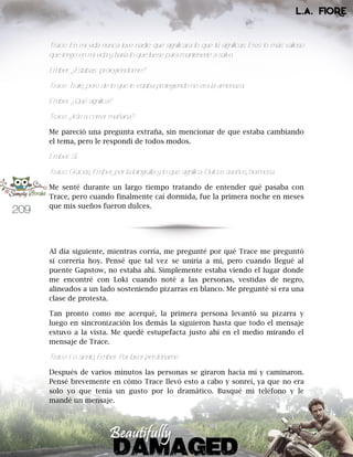 209
Trace: En mi vida nunca tuve nadie que significara lo que tú significas. Eres lo más valioso
que tengo en mi vida y haría lo que fuese para mantenerte a salvo.
Ember: ¿Estabas protegiéndome?
Trace: Traté, pero de lo que te estaba protegiendo no era la amenaza.
Ember: ¿Qué significa?
Trace: ¿Irás a correr mañana?
Me pareció una pregunta extraña, sin mencionar de que estaba cambiando
el tema, pero le respondí de todos modos.
Ember: Sí.
Trace: Gracias, Ember, por la fotografía y lo que significa. Dulces sueños, hermosa.
Me senté durante un largo tiempo tratando de entender qué pasaba con
Trace, pero cuando finalmente caí dormida, fue la primera noche en meses
que mis sueños fueron dulces.
Al día siguiente, mientras corría, me pregunté por qué Trace me preguntó
si correría hoy. Pensé que tal vez se uniría a mí, pero cuando llegué al
puente Gapstow, no estaba ahí. Simplemente estaba viendo el lugar donde
me encontré con Loki cuando noté a las personas, vestidas de negro,
alineados a un lado sosteniendo pizarras en blanco. Me pregunté si era una
clase de protesta.
Tan pronto como me acerqué, la primera persona levantó su pizarra y
luego en sincronización los demás la siguieron hasta que todo el mensaje
estuvo a la vista. Me quedé estupefacta justo ahí en el medio mirando el
mensaje de Trace.
Trace: Lo siento, Ember. Por favor perdóname
Después de varios minutos las personas se giraron hacia mí y caminaron.
Pensé brevemente en cómo Trace llevó esto a cabo y sonreí, ya que no era
solo yo que tenía un gusto por lo dramático. Busqué mi teléfono y le
mandé un mensaje.
 