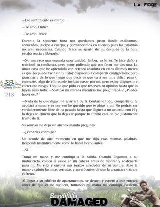 213
—Ese sentimiento es mutuo.
—Te amo, Ember.
—Te amo, Trace.
Durante la siguiente hora nos quedamos justo donde estábamos,
abrazados, cuerpo a cuerpo, y permanecimos en silencio pues las palabras
no eran necesarias. Cuando Trace se apartó de mí después de la hora
estaba reacia a liberarlo.
—No merezco una segunda oportunidad, Ember, ya lo sé. Te hice daño y
traicioné tu confianza, pero estoy pidiendo que por favor me des una. La
única cosa que he aprendido con certeza absoluta en estos últimos meses
es que no puedo vivir sin ti. Estoy dispuesto a compartir contigo todo, pero
gran parte de lo que tengo que decir es que va a ser muy difícil para ti
enterarte. Algo de ello puede incluso pasar por mí, pero estoy dispuesto a
correr ese riesgo. Todo lo que pido es que reserves tu opinión hasta que lo
hayas oído todo. —Sostuvo mi mirada mientras me preguntaba—: ¿Puedes
hacer eso?
—Nada de lo que digas me apartará de ti. Contarme todo, compartirlo, te
ayudará a sanar y es por eso he querido que te abras a mí. No podrás ser
verdaderamente libre de tu pasado hasta que llegues a un acuerdo con él y
lo dejes ir. Quiero que lo dejes ir porque tu futuro está de pie justamente
frente de ti.
Su sonrisa me dejó sin aliento cuando preguntó:
—¿Vendrías conmigo?
Me acordé de otro momento en que me dijo esas mismas palabras.
Respondí instintivamente como lo había hecho antes:
—Sí.
Tomó mi mano y me condujo a la salida. Cuando llegamos a su
motocicleta, colocó el casco en mi cabeza antes de montar y sostenerla
para mí. Me subí y envolví mis brazos alrededor de su cintura. Alzó la
mano y cubrió las mías cerradas y apretó antes de que la arrancara y tirara
el freno.
Al llegar a su edificio de apartamentos, se detuvo y esperó a que entrara
antes de que él me siguiera, tomando mi mano me condujo escaleras
 
