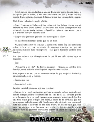 217
—Pensé que era sólo yo, Ember, y a pesar de que me puse a buscar signos y
la vigilaba por la noche, él era más cuidadoso con ella y ahora me doy
cuenta de que estaba a la espera de las noches en que yo no estaba en casa.
Miré de nuevo hacia él cuando añadió:
—Empecé temprano, Ember, a joder y ahora sé que lo hice porque era mi
manera de tener cierto control. Estaba fuera esa noche consiguiendo mis
rocas mientras mi padre estaba... —Apretó los puños y pude verlo, el asco
y el ardor en sus ojos del auto-odio.
—¿Es por eso que crees que eres sólo bueno para el sexo?
—He estado condicionado desde que era un niño.
—No, fuiste abusado y no tomarás la culpa de tu padre. Él y sólo él tiene la
culpa. —Pude ver que no estaba de acuerdo conmigo, así que fui
intencionadamente dura en respuesta—: Así que tu hermana también tiene
la culpa.
Sus ojos ardieron con el fuego antes de que hiciera todo menos rugir su
negación.
—¡No!
—¿Por qué tú y no ella? —Lo forcé a mirarme—. Ninguno de ustedes tiene
la culpa, Trace. Sólo ese animal que es tu padre tiene la culpa.
Pareció pensar en eso por un momento antes de que me jalara hacia él y
me diera un beso en la cabeza.
—Gracias por eso.
—Cuéntame el resto.
Inhaló y exhaló lentamente antes de terminar.
—Esa noche le rogué a mi madre que buscara ayuda, incluso sabiendo que
estaba completamente desinteresada en sus hijos. Ni siquiera puedo
recordar cómo lucía mi madre porque nunca nos dio a ninguno de los dos
una hora al día, pero le rogué esa noche, a causa de mi hermana, que nos
sacara como del infierno de allí. No obstante, ella ni siquiera se movió del
sofá. Fue como si estuviera en una zona afuera, un estado en el que solía
estar, así que metí a mi hermana en el coche con la intención de ir a un
médico pero no planeaba estrellarme contra un árbol. Lo siguiente que
 