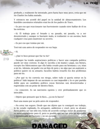 219
probarlo, y realmente he intentado, pero hasta hace muy poco, creía que mi
tío Charles los había matado.
Y entonces me acordé del papel en la unidad de almacenamiento. Los
horribles asesinatos relatados eran los de los padres de Trace.
—Es por eso que reaccionaste tan fuertemente cuando oíste hablar de él en
las noticias.
—Sí. Él trabaja para el Senado y su pasado, mi pasado, va a ser
desenterrado y aunque es bastante malo, si realmente es un asesino, hará
cualquier cosa para mantener su secreto.
—Es por eso que temías por mí.
Tocó mi cara antes de responder en voz baja:
—Sí.
—¿Qué te hizo pensar que fue tu tío?
—Siempre ha tenido aspiraciones políticas y hacer una campaña política
puede ser muy costoso. Si algo le sucedía a mi mamá y papá, sus bienes,
excepto los fideicomisos que ella había creado para mi hermana y yo, irían
a mi tío. Además, mi padre era un hijo de puta y no algo que un aspirante a
político quiere en su armario. Sacarlos habría resuelto los dos problemas
para mi tío.
—¿Por qué tu tío correría ese riesgo, sobre todo si quería entrar en la
política? Salir impune de un asesinato es casi imposible y lo es por partida
doble para un candidato político cuyas historias son desenterradas y
registradas con un peine de dientes finos.
—Lo conociste. Es un narcisista egoísta y cree profundamente que es
intocable.
—Dijiste que pensaste que lo hizo... ¿ya no lo haces?
Pasó una mano por su pelo antes de responder.
—No estoy tan seguro. Desde que me dijiste que te consiguió ese trabajo,
lo he estado vigilando. Es arrogante, ambicioso y cruel, pero su alcance
fuera podría ser tan sólo eso. Estoy de acuerdo contigo; tratar de ayudarme
es autocomplaciente para él, pero es posible que sea tan sólo un miserable
y ensimismado ser humano y no un asesino.
 