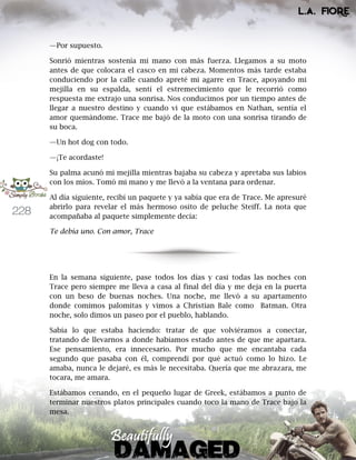 228
—Por supuesto.
Sonrió mientras sostenía mi mano con más fuerza. Llegamos a su moto
antes de que colocara el casco en mi cabeza. Momentos más tarde estaba
conduciendo por la calle cuando apreté mi agarre en Trace, apoyando mi
mejilla en su espalda, sentí el estremecimiento que le recorrió como
respuesta me extrajo una sonrisa. Nos conducimos por un tiempo antes de
llegar a nuestro destino y cuando vi que estábamos en Nathan, sentía el
amor quemándome. Trace me bajó de la moto con una sonrisa tirando de
su boca.
—Un hot dog con todo.
—¡Te acordaste!
Su palma acunó mi mejilla mientras bajaba su cabeza y apretaba sus labios
con los míos. Tomó mi mano y me llevó a la ventana para ordenar.
Al día siguiente, recibí un paquete y ya sabía que era de Trace. Me apresuré
abrirlo para revelar el más hermoso osito de peluche Steiff. La nota que
acompañaba al paquete simplemente decía:
Te debía uno. Con amor, Trace
En la semana siguiente, pase todos los días y casi todas las noches con
Trace pero siempre me lleva a casa al final del día y me deja en la puerta
con un beso de buenas noches. Una noche, me llevó a su apartamento
donde comimos palomitas y vimos a Christian Bale como Batman. Otra
noche, solo dimos un paseo por el pueblo, hablando.
Sabía lo que estaba haciendo: tratar de que volviéramos a conectar,
tratando de llevarnos a donde habíamos estado antes de que me apartara.
Ese pensamiento, era innecesario. Por mucho que me encantaba cada
segundo que pasaba con él, comprendí por qué actuó como lo hizo. Le
amaba, nunca le dejaré, es más le necesitaba. Quería que me abrazara, me
tocara, me amara.
Estábamos cenando, en el pequeño lugar de Greek, estábamos a punto de
terminar nuestros platos principales cuando toco la mano de Trace bajo la
mesa.
 