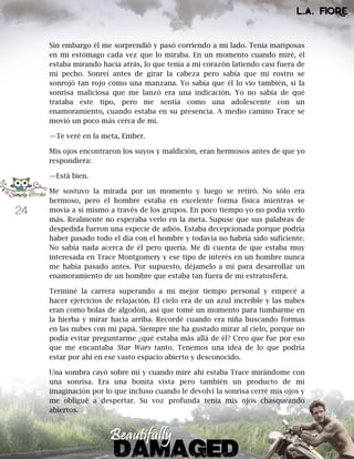 24
Sin embargo él me sorprendió y pasó corriendo a mi lado. Tenía mariposas
en mi estómago cada vez que lo miraba. En un momento cuando miré, él
estaba mirando hacia atrás, lo que tenía a mi corazón latiendo casi fuera de
mi pecho. Sonreí antes de girar la cabeza pero sabía que mi rostro se
sonrojó tan rojo como una manzana. Yo sabía que él lo vio también, si la
sonrisa maliciosa que me lanzó era una indicación. Yo no sabía de qué
trataba este tipo, pero me sentía como una adolescente con un
enamoramiento, cuando estaba en su presencia. A medio camino Trace se
movió un poco más cerca de mí.
—Te veré en la meta, Ember.
Mis ojos encontraron los suyos y maldición, eran hermosos antes de que yo
respondiera:
—Está bien.
Me sostuvo la mirada por un momento y luego se retiró. No sólo era
hermoso, pero el hombre estaba en excelente forma física mientras se
movía a sí mismo a través de los grupos. En poco tiempo yo no podía verlo
más. Realmente no esperaba verlo en la meta. Supuse que sus palabras de
despedida fueron una especie de adiós. Estaba decepcionada porque podría
haber pasado todo el día con el hombre y todavía no habría sido suficiente.
No sabía nada acerca de él pero quería. Me di cuenta de que estaba muy
interesada en Trace Montgomery y ese tipo de interés en un hombre nunca
me había pasado antes. Por supuesto, déjamelo a mí para desarrollar un
enamoramiento de un hombre que estaba tan fuera de mi estratosfera.
Terminé la carrera superando a mi mejor tiempo personal y empecé a
hacer ejercicios de relajación. El cielo era de un azul increíble y las nubes
eran como bolas de algodón, así que tomé un momento para tumbarme en
la hierba y mirar hacia arriba. Recordé cuando era niña buscando formas
en las nubes con mi papá. Siempre me ha gustado mirar al cielo, porque no
podía evitar preguntarme ¿qué estaba más allá de él? Creo que fue por eso
que me encantaba Star Wars tanto. Tenemos una idea de lo que podría
estar por ahí en ese vasto espacio abierto y desconocido.
Una sombra cayó sobre mí y cuando miré ahí estaba Trace mirándome con
una sonrisa. Era una bonita vista pero también un producto de mi
imaginación por lo que incluso cuando le devolví la sonrisa cerré mis ojos y
me obligué a despertar. Su voz profunda tenía mis ojos chasqueando
abiertos.
 