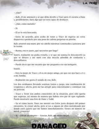 247
—¿Qué?
—Rafe, él me amenazó y sé que debo decirle a Trace pero él cazaría a Dane
y, posiblemente, hará algo que no será capaz de deshacer.
—¿Qué, como matarlo?
—Sí.
—Él se lo está buscando.
—Estoy de acuerdo, pero acabo de tener a Trace de regreso no estoy
dispuesta a perderlo por una pena de cadena perpetua en prisión.
Rafe arrastró una mano por su cabello mientras comenzaba a pasearse por
la cocina.
—Bueno, eso es justo ¿qué necesitas que haga?
Sonreí, realmente no podía evitarlo, y sé que mi sonrisa lo desconcertó ya
que se detuvo y me miró con una mezcla adorable de confusión y
desconfianza.
—Puedo decir que me encanta que me preguntes eso sin instigarte.
Sonrió.
—Eres la mujer de Trace y él es mi mejor amigo, así que eso nos hace a ti y
a mí, familia.
—Realmente me gusta el sonido de eso, Rafe.
Los dos estábamos llevando sonrisas tontas a juego, una combinación de
vergüenza y afecto, pero me las arreglé para concentrarme y continuar con
mi petición.
—Trace y Trent son ambos conscientes de la situación, pero sólo quería
que supieras, así mismo de manera que habría otro par de ojos vigilando.
Puedo mostrarte una foto de Dane y Todd.
—Ya sé cómo lucen. Trace me mostró sus fotos justo después del primer
encuentro. Sí, estaré alerta, pero si ves a alguno de ellos merodeando por
donde estés quiero que me llames inmediatamente. Tienes mi número de
móvil, ¿correcto?
—Sí. —Exhalé un suspiro—. Gracias, Rafe, me siento mejor.
 