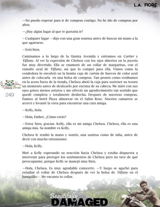249
—No puedo esperar para ir de compras contigo. No he ido de compras por
años.
—¿Hay algún lugar al que te gustaría ir?
—Cualquier lugar —dijo con una gran sonrisa antes de buscar mi mano a la
que agarrarse.
—Está bien.
Caminamos a lo largo de la Quinta Avenida y entramos en Cartier y
Tiffany. Al ver la expresión de Chelsea con los ojos abiertos en la joyería
fue muy divertido. Ella se enamoró de un collar de margaritas, con el
esmalte azul de Tiffany, así que lo compré para ella. Vimos como la
vendedora lo envolvió en la bonita caja de cartón de huevos de color azul
antes de colocarla en una bolsa de compras. Tan pronto como estábamos
en la acera fuera de la tienda, Chelsea abrió la caja para sostener su tesoro
un momento antes de deslizarlo por encima de su cabeza. Me miró con sus
ojos grises menos astutos y me ofreció un agradecimiento tan sentido que
quedé completa y totalmente deshecha. Después de nuestras compras,
fuimos al hotel Plaza almorzar en el Salón Rose. Nuestra camarera se
acercó y levanté la vista para encontrar una cara amiga.
—Kelly, hola.
—Hola, Ember. ¿Cómo estás?
—Estoy bien, gracias. Kelly, ella es mi amiga Chelsea. Chelsea, ella es una
amiga mía. Su nombre es Kelly.
Chelsea le tendió la mano y sonrió, una sonrisa como de niña, antes de
decir con mucho entusiasmo:
—Hola, Kelly.
Miré a Kelly esperando su reacción hacia Chelsea y estaba dispuesta a
intervenir para proteger los sentimientos de Chelsea pero no tuve de qué
preocuparme, porque Kelly se manejó muy bien.
—Hola, Chelsea. Es muy agradable conocerte. —Y luego se agachó para
estudiar el collar de Chelsea después de ver la bolsa de Tiffany en el
banquillo—. Me encanta tu collar.
 