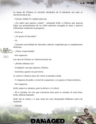 250
La mano de Chelsea se envolvió alrededor de él mientras sus ojos se
movieron hacia mí.
—Gracias. Ember lo compró para mí.
—¿Ya sabes qué quieres comer? —preguntó Kelly a Chelsea que parecía
halar sus pensamientos de su collar mientras arrugaba la nariz y parecía
reflexionar realmente la pregunta.
—No lo sé.
—¿Te gusta el chocolate?
—Sí.
—Tenemos una bebida de chocolate caliente congelada que es simplemente
deliciosa.
—¿Tiene crema batida?
—Por supuesto.
Los ojos de Chelsea se volvieron hacia mí.
—¿Puedo ordenar eso?
—Cualquier cosa que quieras, Chelsea.
—Está bien, quiero eso por favor.
Le sonreí a Chelsea antes de volver la mirada a Kelly.
—Y chupetas de pollo y cóctel de camarones y yo quiero el Queen Berries.
—Por supuesto.
Kelly empezó a alejarse, pero la detuve y le ofrecí:
—Él te extraña. No cree que estuvieras lista pero te extraña. Si estás lista,
Kelly, debería llamarlo.
Kelly dio la vuelta y vi que tenía los ojos demasiado brillantes antes de
susurrar:
—Gracias.
 