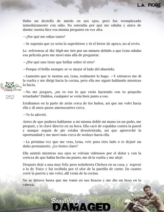 252
Hubo un destello de miedo en sus ojos, pero fue reemplazado
inmediatamente con odio. No entendía por qué me odiaba y antes de
darme cuenta hice esa misma pregunta en voz alta.
—¿Por qué me odias tanto?
—Se suponía que yo sería la superhéroe y tú el héroe de apoyo, no al revés.
La referencia al Sky High me tiró por un minuto debido a que Lena odiaba
esa película pero me moví más allá de preguntar.
—¿Por qué uno tiene que brillar sobre el otro?
—Porque el brillo siempre se ve mejor al lado del aburrido.
—Lamento que te sientas así, Lena, realmente lo hago. —Y entonces me di
la vuelta y me dirigí hacia la cocina, pero ella me siguió hablando mientras
lo hacía.
—No me juzgues, ¿no es eso lo que estás haciendo con tu pequeño
retardado? Diablos, cualquier se vería bien junto a eso.
Estábamos en la parte de atrás cerca de los baños, así que me volví hacia
ella y di unos pasos amenazantes cerca.
—Te lo advertí.
Antes de que pudiera hablarme a mí misma doblé mi mano en un puño, me
preparé, y lo clavé directo en su boca. Ella cayó de espaldas contra la pared
y aunque seguía de pie estaba desorientada, así que aproveché la
oportunidad y me moví más cerca de soslayo hacia ella.
—La próxima vez que me veas, Lena, vete para otro lado o te dejaré un
daño permanente. ¿Lo tienes claro?
Ella asintió mientras sus ojos se volvían vidriosos por el dolor y con la
certeza de que había hecho mi punto, me di la vuelta y me alejé.
Después dejé a una muy feliz pero soñolienta Chelsea en su casa, y regresé
a la de Trace y fui recibida por el olor de la parrilla de carne. En cuanto
cerré la puerta y me volví, allí venía de la cocina.
No se detuvo hasta que me tomó en sus brazos y me dio un beso en la
cabeza.
 
